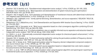 • [Ikeshita+’20]: R. Ikeshita, et al., “Overdetermined independent vector analysis,” in Proc. ICASSP, pp. 591-595, 2020.
• [Yoshioka+’11]: T. Yoshioka, et al., “Blind separation and dereverberation of speech mixtures by joint optimization,”
IEEE/ACM TASLP, 19(1), pp. 69–84, 2011.
• [Kagami+’18]: H. Kagami, et al., “Joint separation and dereverberation of reverberant mixtures with determined multichannel
non-negative matrix factorization,” in Proc. ICASSP, pp. 31–35, 2018.
• [Nakatani+’20]: T. Nakatani, et al.. “Jointly optimal denoising, dereverberation, and source separation,” IEEE/ACM TASLP, 28,
pp. 2267-2282, 2020.
• [Nakashima+’21]: T. Nakashima, et al., “Joint Dereverberation and Separation With Iterative Source Steering,” in Proc. ICASSP,
pp. 216-220, 2021
• [Saruwatari+’06]: H. Saruwatari, et al., “Blind source separation based on a fast-convergence algorithm combining ICA and
beamforming," EEE TASLP, 14(2), pp. 666-678, 2006.
• [Bredel+’20]: A. Brendel, et al., “A unified probabilistic view on spatially informed source separation and extraction based on
independent vector analysis," IEEE TSP, vol. 68, pp. 3545-3558, 2020.
• [Li+’20(2)]: L. Li, et al., “Geometrically constrained independent vector analysis for directional speech enhancement," in Proc.
ICASSP, pp. 846-850, 2020.
• [Sawada+’04]: H. Sawada, et al., “A robust and precise method for solving the permutation problem of frequency-domain
blind source separation,” IEEE TSAP, vol. 12(5), pp. 530-538, 2004.
• [Yamaji+’20]: S. Yamaji, et al., “DNN-based permutation solver for frequency-domain independent component analysis in
two-source mixture case,” in Proc. APSIPA, pp. 781-787, 2020.
• [Oshima+’21]: F. Oshima, et al., “Interactive speech source separation based on independent low-rank matrix analysis,"
Acoustical Science and Technology, vol. 42(4), pp. 222-225, 2021.
• [Li+’22]: L. Li, et al., “HBP: An efficient block permutation solver using Hungarian algorithm and spectrogram inpainting for
multichannel audio source separation,” in Proc. ICASSP, pp. 516-520, 2022.
19
参考文献（3/3）
 
