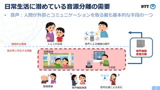 • 音声：人間が外部とコミュニケーションを取る最も基本的な手段の一つ
2
日常生活に潜めている音源分離の需要
人と人の会話 音声による機械の操作
理想的な環境
実世界に存在する問題 背景雑音
聴覚障害
干渉音
発声機能障害 信号伝達による劣化
音声強調
音源分離
 