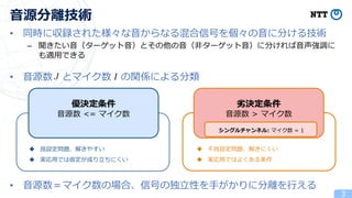 • 同時に収録された様々な音からなる混合信号を個々の音に分ける技術
– 聞きたい音（ターゲット音）とその他の音（非ターゲット音）に分ければ音声強調に
も適用できる
• 音源数 とマイク数 の関係による分類
• 音源数＝マイク数の場合、信号の独立性を手がかりに分離を行える
3
音源分離技術
優決定条件
音源数 <= マイク数
劣決定条件
音源数 > マイク数
シングルチャンネル: マイク数 = 1
◆ 良設定問題、解きやすい
◆ 実応用では仮定が成り立ちにくい
◆ 不良設定問題、解きにくい
◆ 実応用ではよくある条件
 