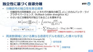• 分離信号の独立性を測る規準
– 分離信号の同時確率 とそれぞれ確率の積 のカルバック・ライ
ブラダイバージェンス（Kullback-Leibler divergence: KL）
– 小さいほど分離信号が独立であることを意味する
• 周波数領域における異なる音源モデルを仮定した様々な手法
– 周波数独立成分分析(FDICA) [Smaragdis’98]
– 独立ベクトル分析(IVA) [Kim+’06, Hiroe’06]
– 独立低ランク行列分析(ILRMA) [Kitamura+’16]
– 多チャンネル変分自己符号化器法(MVAE) [Kameoka+’18, ‘19]
– 独立深層学習行列分析(IDLMA) [Mogami+’18]
4
独立性に基づく音源分離
音源モデル：分離信号の音源らしさを評価する
信号処理
深層学習
分離系を利用
 