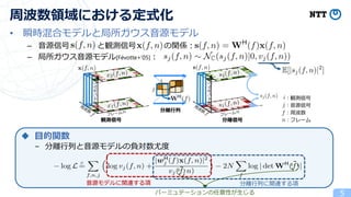 • 瞬時混合モデルと局所ガウス音源モデル
– 音源信号 と観測信号 の関係：
– 局所ガウス音源モデル[Févotte+’05]：
5
周波数領域における定式化
観測信号
チャンネル
分離信号
チャンネル
分離行列
◆ 目的関数
– 分離行列と音源モデルの負対数尤度
音源モデルに関連する項
音源モデルに関連する項 分離行列に関連する項
観測信号
音源信号
周波数
フレーム
パーミュテーションの任意性が生じる
 