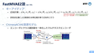• キーアイディア
– 近似計算：
– 誤差逆伝播による最適化を順伝搬計算で近似的に行う
• ChimeraACVAE音源モデル
– エンコーダとクラス識別器を一体化したマルチタスクエンコーダ
9
FastMVAE2法 [Li+’21]
エンコーダ分布 クラス識別器分布
 