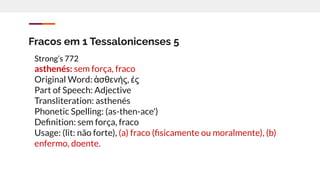 Fracos em 1 Tessalonicenses 5
Strong’s 772
asthenés: sem força, fraco
Original Word: ἀσθενής, ές
Part of Speech: Adjective
Transliteration: asthenés
Phonetic Spelling: (as-then-ace')
Deﬁnition: sem força, fraco
Usage: (lit: não forte), (a) fraco (ﬁsicamente ou moralmente), (b)
enfermo, doente.
 