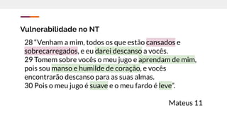 Vulnerabilidade no NT
28 “Venham a mim, todos os que estão cansados e
sobrecarregados, e eu darei descanso a vocês.
29 Tomem sobre vocês o meu jugo e aprendam de mim,
pois sou manso e humilde de coração, e vocês
encontrarão descanso para as suas almas.
30 Pois o meu jugo é suave e o meu fardo é leve”.
Mateus 11
 