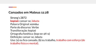 Cansados em Mateus 11:28
Strong’s 2872
kopiaó: cansar-se, labuta
Palavra Original: κοπιάω
Parte do discurso: Verbo
Transliteração: kopiaó
Ortograﬁa fonética: (kop-ee-ah'-o)
Deﬁnição: cansar-se, labuta
Uso: (a) eu ﬁco cansado, (b) eu trabalho, trabalho com esforço (de
trabalho físico e mental).
 