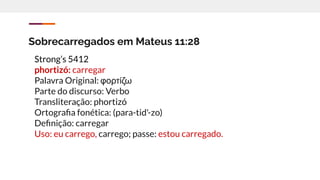 Sobrecarregados em Mateus 11:28
Strong’s 5412
phortizó: carregar
Palavra Original: φορτίζω
Parte do discurso: Verbo
Transliteração: phortizó
Ortograﬁa fonética: (para-tid'-zo)
Deﬁnição: carregar
Uso: eu carrego, carrego; passe: estou carregado.
 