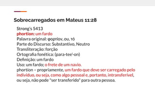 Sobrecarregados em Mateus 11:28
Strong’s 5413
phortion: um fardo
Palavra original: φορτίον, ου, τό
Parte do Discurso: Substantivo, Neutro
Transliteração: forção
Ortograﬁa fonética: (para-tee'-on)
Deﬁnição: um fardo
Uso: um fardo; o frete de um navio.
phortíon – propriamente, um fardo que deve ser carregado pelo
indivíduo, ou seja, como algo pessoal e, portanto, intransferível,
ou seja, não pode "ser transferido" para outra pessoa.
 