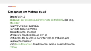 Descanso em Mateus 11:28
Strong’s 5413
anapauó: dar descanso, dar intervalo do trabalho, por impl.
atualizar
Palavra Original: ἀναπαύω
Parte do discurso: Verbo
Transliteração: anapauó
Ortograﬁa fonética: (an-ap-ow'-o)
Deﬁnição: dar descanso, dar intervalo do trabalho, por
implicação atualizar
Uso: faço descansar, dou descanso; meio. e passo: descanso,
relaxo.
 