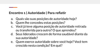 Encontro 1 | Autoridade | Para reﬂetir
a. Quais são suas posições de autoridade hoje?
b. Quem lhe concedeu estas posições?
c. Você já teve alguma posição de autoridade retirada
ou transferida para outro? O que aprendeu?
d. Seus liderados crescem de forma saudável diante da
sua autoridade?
e. Quem exerce autoridade sobre você hoje? Você tem
crescido nesta condição? Em quê?
 