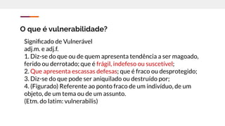 O que é vulnerabilidade?
Signiﬁcado de Vulnerável
adj.m. e adj.f.
1. Diz-se do que ou de quem apresenta tendência a ser magoado,
ferido ou derrotado; que é frágil, indefeso ou suscetível;
2. Que apresenta escassas defesas; que é fraco ou desprotegido;
3. Diz-se do que pode ser aniquilado ou destruído por;
4. (Figurado) Referente ao ponto fraco de um indivíduo, de um
objeto, de um tema ou de um assunto.
(Etm. do latim: vulnerabilis)
 