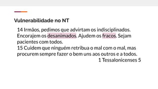 Vulnerabilidade no NT
14 Irmãos, pedimos que advirtam os indisciplinados.
Encorajem os desanimados. Ajudem os fracos. Sejam
pacientes com todos.
15 Cuidem que ninguém retribua o mal com o mal, mas
procurem sempre fazer o bem uns aos outros e a todos.
1 Tessalonicenses 5
 