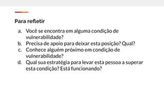 Para reﬂetir
a. Você se encontra em alguma condição de
vulnerabilidade?
b. Precisa de apoio para deixar esta posição? Qual?
c. Conhece alguém próximo em condição de
vulnerabilidade?
d. Qual sua estratégia para levar esta pessoa a superar
esta condição? Está funcionando?
 
