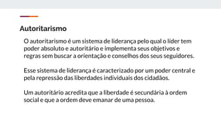 Autoritarismo
O autoritarismo é um sistema de liderança pelo qual o líder tem
poder absoluto e autoritário e implementa seus objetivos e
regras sem buscar a orientação e conselhos dos seus seguidores.
Esse sistema de liderança é caracterizado por um poder central e
pela repressão das liberdades individuais dos cidadãos.
Um autoritário acredita que a liberdade é secundária à ordem
social e que a ordem deve emanar de uma pessoa.
 
