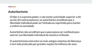 Autoritarismo
O líder é o supremo poder, e não existe autoridade superior a ele
ou ela. Em outras palavras, os autoritários acreditam que a
liberdade individual pode ser limitada ou suprimida para manter
a ordem na sociedade.
Autoritários não acreditam que o povo possa ser conﬁável para
exercer sua liberdade individual de maneira civilizada.
O autoritarismo está entre os mais antigos sistemas de liderança
e tem sido praticado por grandes nações há milhares de anos.
 