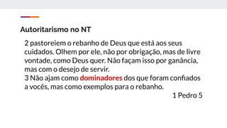 Autoritarismo no NT
2 pastoreiem o rebanho de Deus que está aos seus
cuidados. Olhem por ele, não por obrigação, mas de livre
vontade, como Deus quer. Não façam isso por ganância,
mas com o desejo de servir.
3 Não ajam como dominadores dos que foram conﬁados
a vocês, mas como exemplos para o rebanho.
1 Pedro 5
 