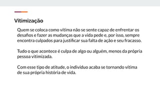 Vitimização
Quem se coloca como vítima não se sente capaz de enfrentar os
desaﬁos e fazer as mudanças que a vida pede e, por isso, sempre
encontra culpados para justiﬁcar sua falta de ação e seu fracasso.
Tudo o que acontece é culpa de algo ou alguém, menos da própria
pessoa vitimizada.
Com esse tipo de atitude, o indivíduo acaba se tornando vítima
de sua própria história de vida.
 