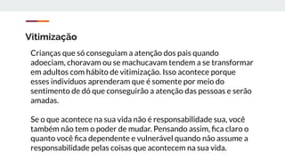 Vitimização
Crianças que só conseguiam a atenção dos pais quando
adoeciam, choravam ou se machucavam tendem a se transformar
em adultos com hábito de vitimização. Isso acontece porque
esses indivíduos aprenderam que é somente por meio do
sentimento de dó que conseguirão a atenção das pessoas e serão
amadas.
Se o que acontece na sua vida não é responsabilidade sua, você
também não tem o poder de mudar. Pensando assim, ﬁca claro o
quanto você ﬁca dependente e vulnerável quando não assume a
responsabilidade pelas coisas que acontecem na sua vida.
 