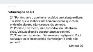 Vitimização no NT
24 “Por ﬁm, veio o que tinha recebido um talento e disse:
‘Eu sabia que o senhor é um homem severo, que colhe
onde não plantou e junta onde não semeou.
25 Por isso, tive medo, saí e escondi o seu talento no
chão. Veja, aqui está o que pertence ao senhor’.
26 “O senhor respondeu: ‘Servo mau e negligente! Você
sabia que eu colho onde não plantei e junto onde não
semeei?
Mateus 25
 