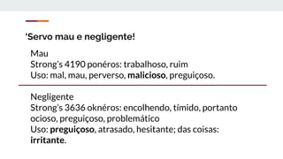 ‘Servo mau e negligente!
Mau
Strong’s 4190 ponéros: trabalhoso, ruim
Uso: mal, mau, perverso, malicioso, preguiçoso.
Negligente
Strong’s 3636 oknéros: encolhendo, tímido, portanto
ocioso, preguiçoso, problemático
Uso: preguiçoso, atrasado, hesitante; das coisas:
irritante.
 