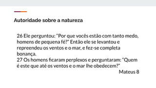 Autoridade sobre a natureza
26 Ele perguntou: “Por que vocês estão com tanto medo,
homens de pequena fé?” Então ele se levantou e
repreendeu os ventos e o mar, e fez-se completa
bonança.
27 Os homens ﬁcaram perplexos e perguntaram: “Quem
é este que até os ventos e o mar lhe obedecem?”
Mateus 8
 