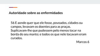 Autoridade sobre as enfermidades
56 E aonde quer que ele fosse, povoados, cidades ou
campos, levavam os doentes para as praças.
Suplicavam-lhe que pudessem pelo menos tocar na
borda do seu manto; e todos os que nele tocavam eram
curados.
Marcos 6
 