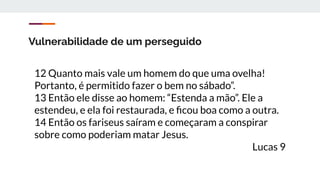 Vulnerabilidade de um perseguido
12 Quanto mais vale um homem do que uma ovelha!
Portanto, é permitido fazer o bem no sábado”.
13 Então ele disse ao homem: “Estenda a mão”. Ele a
estendeu, e ela foi restaurada, e ﬁcou boa como a outra.
14 Então os fariseus saíram e começaram a conspirar
sobre como poderiam matar Jesus.
Lucas 9
 