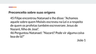 Preconceito sobre suas origens
45 Filipe encontrou Natanael e lhe disse: “Achamos
aquele sobre quem Moisés escreveu na Lei e a respeito
de quem os profetas também escreveram: Jesus de
Nazaré, ﬁlho de José”.
46 Perguntou Natanael: “Nazaré? Pode vir alguma coisa
boa de lá?”
João 1
 