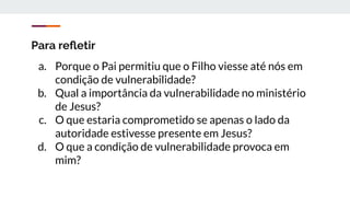 Para reﬂetir
a. Porque o Pai permitiu que o Filho viesse até nós em
condição de vulnerabilidade?
b. Qual a importância da vulnerabilidade no ministério
de Jesus?
c. O que estaria comprometido se apenas o lado da
autoridade estivesse presente em Jesus?
d. O que a condição de vulnerabilidade provoca em
mim?
 