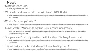 News
• Microsoft Ignite 2022
• https://ignite.microsoft.com
• Work safer and smarter with the Windows 11 2022 Update
• https://www.microsoft.com/en-us/microsoft-365/blog/2022/09/20/work-safer-and-smarter-with-the-windows-11-
2022-update/
• What is Smart App Control?
• https://support.microsoft.com/en-au/topic/what-is-smart-app-control-285ea03d-fa88-4d56-882e-6698afdb7003
• Faster. Smaller. Windows 11, version 22H2 update fundamentals
• https://techcommunity.microsoft.com/t5/windows-it-pro-blog/faster-smaller-windows-11-version-22h2-update-
fundamentals/ba-p/3631894
• Test your team’s security readiness with the Gone Phishing Tournament
• https://www.microsoft.com/security/blog/2022/09/15/test-your-teams-security-readiness-with-the-gone-phishing-
tournament/
• The art and science behind Microsoft threat hunting: Part 1
• https://www.microsoft.com/security/blog/2022/09/08/part-1-the-art-and-science-of-threat-hunting/
 