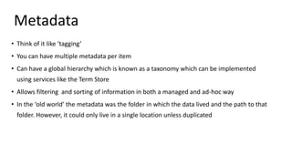 Metadata
• Think of it like ‘tagging’
• You can have multiple metadata per item
• Can have a global hierarchy which is known as a taxonomy which can be implemented
using services like the Term Store
• Allows filtering and sorting of information in both a managed and ad-hoc way
• In the ‘old world’ the metadata was the folder in which the data lived and the path to that
folder. However, it could only live in a single location unless duplicated
 
