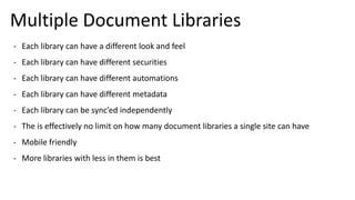 Multiple Document Libraries
- Each library can have a different look and feel
- Each library can have different securities
- Each library can have different automations
- Each library can have different metadata
- Each library can be sync’ed independently
- The is effectively no limit on how many document libraries a single site can have
- Mobile friendly
- More libraries with less in them is best
 