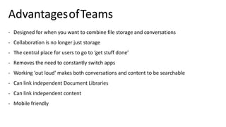 AdvantagesofTeams
- Designed for when you want to combine file storage and conversations
- Collaboration is no longer just storage
- The central place for users to go to ‘get stuff done’
- Removes the need to constantly switch apps
- Working ‘out loud’ makes both conversations and content to be searchable
- Can link independent Document Libraries
- Can link independent content
- Mobile friendly
 