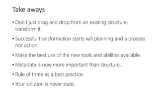 Take aways
• Don’t just drag and drop from an existing structure,
transform it.
• Successful transformation starts will planning and a process
not action.
• Make the best use of the new tools and abilities available.
• Metadata is now more important than structure..
• Rule of three as a best practice.
• Your solution is never static.
 
