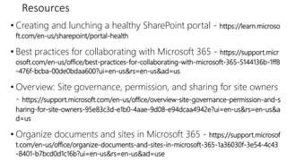 Resources
• Creating and lunching a healthy SharePoint portal - https://learn.microso
ft.com/en-us/sharepoint/portal-health
• Best practices for collaborating with Microsoft 365 - https://support.micr
osoft.com/en-us/office/best-practices-for-collaborating-with-microsoft-365-5144136b-1ff8
-476f-bcba-00de0bdaa600?ui=en-us&rs=en-us&ad=us
• Overview: Site governance, permission, and sharing for site owners
- https://support.microsoft.com/en-us/office/overview-site-governance-permission-and-s
haring-for-site-owners-95e83c3d-e1b0-4aae-9d08-e94dcaa4942e?ui=en-us&rs=en-us&a
d=us
• Organize documents and sites in Microsoft 365 - https://support.microsof
t.com/en-us/office/organize-documents-and-sites-in-microsoft-365-1a36030f-3e54-4c43
-8401-b7bcd0d1c16b?ui=en-us&rs=en-us&ad=use
 