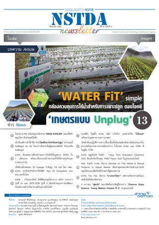 1
สิงหาคม 2565 •
สิงหาคม 2565 ปีที่ 8 ฉบับที่ 5
‘WATER FiT’simple
กล่องควบคุมการให้น้ำ�สำ�หรับการเพาะปลูก ตอบโจทย์
‘เกษตรแบบ Unplug’
บทความ Article
ข่าว News
ที่ปรึกษา	 ดร.ณรงค์ ศิริเลิศวรกุล, ดร.ชฎามาศ ธุวะเศรษฐกุล, ดร.ทวีศักดิ์ กออนันตกูล
	 ดร.ลดาวัลย์ กระแสร์ชล, กุลประภา นาวานุเคราะห์
กองบรรณาธิการ ชนานันท์ คงธนาฤทธิ์, อาทิตย์ ลมูลปลั่ง, วัชราภรณ์ สนทนา, วรรณงาม วีระผาสุก
อุดมรัตน์ วัฒนกูล, ไพรัตน์ ปัญญารักกิจ, สายพิณ ธนะศิริวัฒนา, บุญเลิศ อรุณพิบูลย์
ต่อตระกูล พูลโสภา, ชมพูนุช อนุศาสน์สิทธิกิจ, วีณา ยศวังใจ, ปรมาภรณ์ จูฑะจันทร์, พีรภัฏ บุญชู
ศิลปกรรม	 ชุมพล พินิจธนสาร
ทีมงาน NSTDA e-newsletter
ผู้ผลิต
ฝ่ายประชาสัมพันธ์ และฝ่ายเผยแพร่วิทยาศาสตร์
สำ�นักงานพัฒนาวิทยาศาสตร์และเทคโนโลยีแห่งชาติ (สวทช.)
111 อุทยานวิทยาศาสตร์ประเทศไทย ถ.พหลโยธิน ต.คลองหนึ่ง อ.คลองหลวง จ.ปทุมธานี 12120
โทรศัพท์ 0 2564 7000 ต่อ 71725 โทรสาร 0 2564 7078
http://www.nstda.or.th/
อีเมล pr@nstda.or.th
2
3
5
6
7
8
9
10
11
12
4
ในเล่ม Insight
ไอแทป สวทช. สนับสนุนนวัตกรรม ‘DRAG KOOLER’ แผ่นเช็ดตัว
สมุนไพร ตัวช่วยลดไข้เด็ก
นักเรียนพิการทำ�ได้ ทีม “ร.ร.โสตศึกษาจังหวัดนครปฐม” คว้าแชมป์
KidBright for All โครงการสิ่งประดิษฐ์สมองกลฝังตัว ด้วยบอร์ด
KidBright
สวทช. อัปเดตความคืบหน้าของการบังคับใช้กฎหมาย PDPA ใน
1 เดือนแรก พร้อมเวทีเสวนาสร้างความเข้าใจให้ภาคธุรกิจและ
ภาคประชาชน
เปิดตัวแล็บทดสอบ EV Charger กำ�ลังสูง 150 kW โดย กฟผ.-
สวทช. รองรับธุรกิจหัวชาร์จไฟฟ้า หนุน EV Ecosystem แบบ
ครบวงจรในไทย
สวทช. - ธ.ไทยพาณิชย์ จัดพิธีมอบทุนโครงการ JSTP ระยะยาว
รุ่นที่ 24 และ JSTP-SCB รุ่นที่ 4 เดินหน้าหนุนเยาวชนพัฒนา
อัจฉริยภาพด้านวิทยาศาสตร์และเทคโนโลยี
13
นาสท์ด้า โฮลดิ้ง สวทช. ผนึก บ.โมรีน่า รุกตลาดวิจัย ‘ไบโอเบส’
เสริมแกร่งอุตสาหกรรมการเกษตร
เปิดตัวห้องปฏิบัติการเพาะเลี้ยงเนื้อเยื่ออินทผลัมเชิงพาณิชย์แห่งแรกใน
ประเทศไทยจากความร่วมมือระหว่าง ไบโอเทค สวทช. และ บริษัท พี
โซลูชั่น จำ�กัด
สวทช. ปฐมนิเทศ TAIST - Tokyo Tech Orientation Ceremony
2022 ต้อนรับนักเรียนทุน TAIST-Tokyo Tech ในรูปแบบออนไลน์
ศลช. ร่วมกับ สวทช. จัดงาน Seminar on Thai Herbal & Natural
Products to Global Market เฟ้นหาสุดยอดนวัตกรรมด้านสารสกัด
สมุนไพรและผลิตภัณฑ์ธรรมชาติสู่ตลาดสากล
สวทช. ร่วม กทม. จัดงาน "บางกอกวิทยา" เทศกาลวิทยาศาสตร์และ
เทคโนโลยีเดือนสิงหาคม
4 เยาวชน “สุดเจ๋ง” ชนะเลิศสิ่งประดิษฐ์โครงการ “Chevron Enjoy
Science: Young Makers Contest ปี 4” ตะลุยเยอรมนี
 