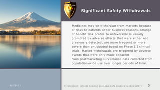 Significant Safety Withdrawals
​Medicines may be withdrawn from markets because
of risks to patients or for business reasons. Change
of benefit:risk profile to unfavorable is usually
prompted by adverse effects that were either not
previously detected, are more frequent or more
severe than anticipated based on Phase III clinical
trials. Market withdrawals are triggered by adverse
events that were only made apparent
from postmarketing surveillance data collected from
population-wide use over longer periods of time.
9/7/2022 P V W O R K S H O P : E X P L O R E P U B L I C L Y A V A I L A B L E D A T A S O U R C E S I N D R U G S A F E T Y 3
 