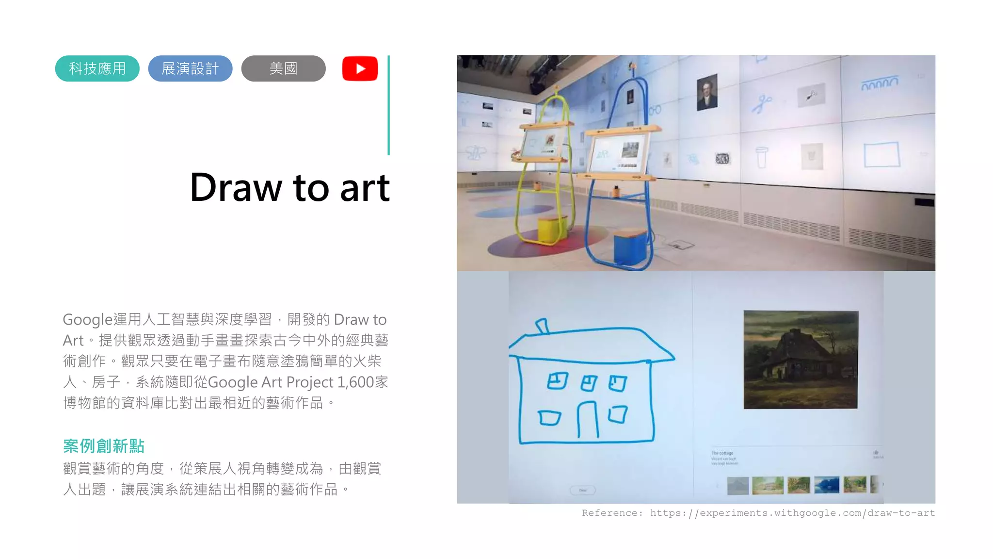 Draw to art
Google運用人工智慧與深度學習，開發的 Draw to
Art。提供觀眾透過動手畫畫探索古今中外的經典藝
術創作。觀眾只要在電子畫布隨意塗鴉簡單的火柴
人、房子，系統隨即從Google Art Project 1,600家
博物館的資料庫比對出最相近的藝術作品。
案例創新點
觀賞藝術的角度，從策展人視角轉變成為，由觀賞
人出題，讓展演系統連結出相關的藝術作品。
展演設計
科技應用
Reference: https://experiments.withgoogle.com/draw-to-art
美國
 