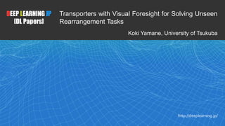1
DEEP LEARNING JP
[DL Papers]
http://deeplearning.jp/
Transporters with Visual Foresight for Solving Unseen
Rearrangement Tasks
Koki Yamane, University of Tsukuba
 