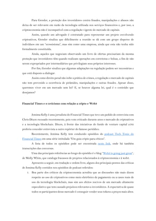 Para Gensler, a proteção dos investidores contra fraudes, manipulações e abusos não
deixa de ser relevante em razão da tecnologia utilizada nos serviços financeiros e, por isso, a
criptoeconomia não é incompatível com a regulação vigente do mercado de capitais.
Assim, quando um advogado é contratado para representar um projeto envolvendo
criptoativos, Gensler sinaliza que dificilmente a reunião se dá com um grupo disperso de
indivíduos em um “ecossistema”, mas sim como uma empresa, ainda que esta não tenha sido
formalmente constituída.
Ainda, aqueles que negociam observando um livro de ofertas precisariam da mesma
proteção que investidores têm quando realizam operações em corretoras e bolsas, a fim de não
serem expropriados por intermediários que privilegiam seus próprios interesses.
Por fim, Gensler sinaliza que algumas adaptações na regulação podem ser necessárias e
que está disposto a dialogar.
Assim como direito penal não inibe a prática de crimes, a regulação o mercado de capitais
não tem prevenido a ocorrência de pirâmides, manipulações e outras fraudes. Apesar disso,
queremos viver em um mercado sem lei? E, se houver alguma lei, qual é o conteúdo que
desejamos?
Financial Times e o ceticismo com relação a cripto e Web3
Jemima Kelly é uma jornalista do Financial Times que teve um pedido de entrevista com
Chris Dixon recusado recentemente, pois vem criticado durante anos o mercado de criptoativos
e a tecnologia blockchain. Dixon, à frente das iniciativas do fundo de venture capital a16z
preferiu conceder entrevista a outro repórter do famoso periódico.
Recentemente, Jemima Kelly tem conduzido episódios do podcast Tech Tonic do
Financial Times em uma série intitulada “Um guia cripto para céticos”.
A lista de todos os episódios pode ser encontrada neste link, onde há também
transcrições das conversas.
Uma das principais referências ao longo do episódio é o blog “Web3 is going just great”,
de Molly White, que cataloga fracassos de projetos relacionados à criptoeconomia e à web3.
Apresento a seguir, em tradução e ordem livre, alguns dos principais pontos das críticas
de Jemima Kelly contidos nos episódios de podcast referidos:
1. Boa parte dos críticos da criptoeconomia acredita que as discussões não mais dizem
respeito ao uso de criptoativos como meio eletrônico de pagamento ou a casos reais de
uso da tecnologia blockchain, mas sim aos efeitos nocivos de um mercado altamente
especulativo que tem causado prejuízos relevantes a investidores. A expectativa de quase
todos os participantes desse mercado é conseguir vender seus tokens a preços mais altos.
 