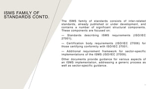 The ISMS family of standards consists of inter-related
standards, already published or under development, and
contains a number of significant structural components.
These components are focused on:
— Standards describing ISMS requirements (ISO/IEC
27001);
— Certification body requirements (ISO/IEC 27006) for
those certifying conformity with ISO/IEC 27001;
— Additional requirement framework for sector-specific
implementations of the ISMS (ISO/IEC 27009).
Other documents provide guidance for various aspects of
an ISMS implementation, addressing a generic process as
well as sector-specific guidance.
11
ISMS FAMILY OF
STANDARDS CONTD.
 
