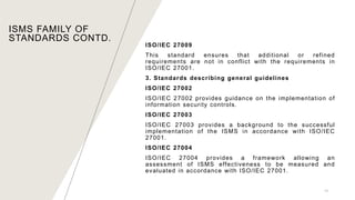 13
ISO/IEC 27009
This standard ensures that additional or refined
requirements are not in conflict with the requirements in
ISO/IEC 27001.
3. Standards describing general guidelines
ISO/IEC 27002
ISO/IEC 27002 provides guidance on the implementation of
information security controls.
ISO/IEC 27003
ISO/IEC 27003 provides a background to the successful
implementation of the ISMS in accordance with ISO/IEC
27001.
ISO/IEC 27004
ISO/IEC 27004 provides a framework allowing an
assessment of ISMS effectiveness to be measured and
evaluated in accordance with ISO/IEC 27001.
ISMS FAMILY OF
STANDARDS CONTD.
 