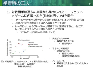 Copyright © 2020 調和系工学研究室 - 北海道大学 大学院情報科学研究院 情報理工学部門 複合情報工学分野 – All rights reserved.
Copyright © 2020 調和系工学研究室 - 北海道大学 大学院情報科学研究院 情報理工学部門 複合情報工学分野 – All rights reserved.
11
学習時の工夫
1. 対戦相手は過去の実験から集められたエージェント
とゲームに内蔵された(比較的遅い)AIを混合
– ゲームへのRLの応用の多くはself-play(エージェント同士で対決)
– 人間と対決する際の不正確さへの備えが不十分に
– レースには、あるプレイヤーが最適でない選択をすると、他のプ
レイヤーにペナルティが課せられるという特徴
• ゼロサムゲームにはない(例: 囲碁、チェス)
図3 対戦相手によるチームスコアと衝突回数の変化
横軸: 4v4チームスコア
縦軸: 衝突回数
• 内蔵されたAIのみ
• 攻撃的すぎる行動
• 衝突が多い
• 攻撃的な対戦相手
• 消極的な行動
• 衝突は少ない
• 積極性に欠ける走行
• ベースライン
• 積極性と安全性のバランスを取っ
た行動
 
