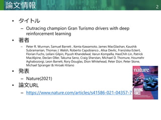 Copyright © 2020 調和系工学研究室 - 北海道大学 大学院情報科学研究院 情報理工学部門 複合情報工学分野 – All rights reserved.
Copyright © 2020 調和系工学研究室 - 北海道大学 大学院情報科学研究院 情報理工学部門 複合情報工学分野 – All rights reserved.
2
論文情報
• タイトル
– Outracing champion Gran Turismo drivers with deep
reinforcement learning
• 著者
– Peter R. Wurman, Samuel Barrett , Kenta Kawamoto, James MacGlashan, Kaushik
Subramanian, Thomas J. Walsh, Roberto Capobianco , Alisa Devlic, Franziska Eckert,
Florian Fuchs, Leilani Gilpin, Piyush Khandelwal, Varun Kompella, HaoChih Lin, Patrick
MacAlpine, Declan Oller, Takuma Seno, Craig Sherstan, Michael D. Thomure, Houmehr
Aghabozorgi, Leon Barrett, Rory Douglas, Dion Whitehead, Peter Dürr, Peter Stone,
Michael Spranger & Hiroaki Kitano
• 発表
– Nature(2021)
• 論文URL
– https://www.nature.com/articles/s41586-021-04357-7
 