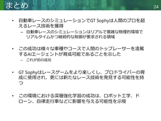 Copyright © 2020 調和系工学研究室 - 北海道大学 大学院情報科学研究院 情報理工学部門 複合情報工学分野 – All rights reserved.
Copyright © 2020 調和系工学研究室 - 北海道大学 大学院情報科学研究院 情報理工学部門 複合情報工学分野 – All rights reserved.
24
まとめ
• 自動車レースのシミュレーションでGT Sophyは人間のプロを超
えるレース技術を獲得
– 自動車レースのシミュレーションはリアルで複雑な物理的環境で
リアルタイムかつ継続的な制御が要求される領域
• この成功は様々な車種やコースで人間のトップレーサーを凌駕
するAIエージェントが育成可能であることを示した
– これが初の成功
• GT Sophyはレースゲームをより楽しくし、プロドライバーの育
成に使用され、更には新たなレース技術を発見する可能性を持
つ
• この環境における深層強化学習の成功は、ロボット工学、ド
ローン、自律走行車などに影響を与える可能性を示唆
 