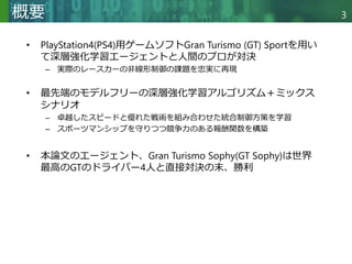 Copyright © 2020 調和系工学研究室 - 北海道大学 大学院情報科学研究院 情報理工学部門 複合情報工学分野 – All rights reserved.
Copyright © 2020 調和系工学研究室 - 北海道大学 大学院情報科学研究院 情報理工学部門 複合情報工学分野 – All rights reserved.
3
概要
• PlayStation4(PS4)用ゲームソフトGran Turismo (GT) Sportを用い
て深層強化学習エージェントと人間のプロが対決
– 実際のレースカーの非線形制御の課題を忠実に再現
• 最先端のモデルフリーの深層強化学習アルゴリズム＋ミックス
シナリオ
– 卓越したスピードと優れた戦術を組み合わせた統合制御方策を学習
– スポーツマンシップを守りつつ競争力のある報酬関数を構築
• 本論文のエージェント、Gran Turismo Sophy(GT Sophy)は世界
最高のGTのドライバー4人と直接対決の末、勝利
 