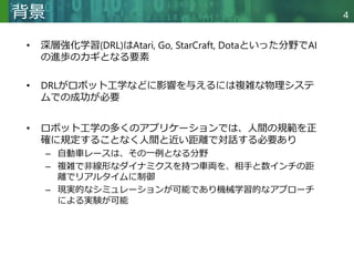 Copyright © 2020 調和系工学研究室 - 北海道大学 大学院情報科学研究院 情報理工学部門 複合情報工学分野 – All rights reserved.
Copyright © 2020 調和系工学研究室 - 北海道大学 大学院情報科学研究院 情報理工学部門 複合情報工学分野 – All rights reserved.
4
背景
• 深層強化学習(DRL)はAtari, Go, StarCraft, Dotaといった分野でAI
の進歩のカギとなる要素
• DRLがロボット工学などに影響を与えるには複雑な物理システ
ムでの成功が必要
• ロボット工学の多くのアプリケーションでは、人間の規範を正
確に規定することなく人間と近い距離で対話する必要あり
– 自動車レースは、その一例となる分野
– 複雑で非線形なダイナミクスを持つ車両を、相手と数インチの距
離でリアルタイムに制御
– 現実的なシミュレーションが可能であり機械学習的なアプローチ
による実験が可能
 
