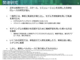 Copyright © 2020 調和系工学研究室 - 北海道大学 大学院情報科学研究院 情報理工学部門 複合情報工学分野 – All rights reserved.
Copyright © 2020 調和系工学研究室 - 北海道大学 大学院情報科学研究院 情報理工学部門 複合情報工学分野 – All rights reserved.
5
関連研究
• 近年は実際のサイズ、スケール、シミュレーションを活用した自律走
行レースの研究が盛ん
• 一般的には、事前に軌道を計算[1,2]し、モデル予測制御を用いて軌道
を実行[3,4]
– わずかなモデリングエラーが致命的になることも
– ドライバーの数が増えるとモデリング精度に対する要求は更に増加
• モデリング上の複雑さを回避するために機械学習を用いた様々な方法
を模索
– 教師あり学習を使った車両ダイナミクスのモデル化[5,6,7]、模倣学習[8]、進化的アプ
ローチ[9]、強化学習[10]
• いくつかの研究では、単独走行で人間を凌駕したり、単純な追い越し
シナリオに進展
• しかし、最高レベルのレースに取り組んだものはない
1. Theodosis, P. A. & Gerdes, J. C. In Dynamic Systems and Control ConferenceVol. 45295, 235–241 (American Society of Mechanical Engineers, 2012).
2. Funke, J. et al. In 2012 IEEE Intelligent Vehicles Symposium 541–547 (IEEE, 2012).
3. Laurense, V. A., Goh, J. Y. & Gerdes, J. C. In 2017 American Control Conference (ACC) 5586–5591 (IEEE, 2017).
4. . Kritayakirana, K. & Gerdes, J. C. Autonomous vehicle control at the limits of handling. Int. J. Veh. Auton. Syst. 10, 271–296 (2012).
5. Spielberg, N. A., Brown, M., Kapania, N. R., Kegelman, J. C. & Gerdes, J. C. Neural network vehicle models for high-performance automated driving. Sci. Robot. 4, eaaw1975 (2019).
6. Williams, G., Drews, P., Goldfain, B., Rehg, J. M. & Theodorou, E. A. Information-theoretic model predictive control: theory and applications to autonomous driving. IEEE Trans. Robot. 34, 1603–1622 (2018).
7. Rutherford, S. J. & Cole, D. J. Modelling nonlinear vehicle dynamics with neural networks. Int. J. Veh. Des. 53, 260–287 (2010).
8. Pomerleau, D. A. In Robot Learning (eds Connell, J. H. & Mahadevan, S.) 19–43 (Springer, 1993).
9. Togelius, J. & Lucas, S. M. In 2006 IEEE International Conference on Evolutionary Computation 1187–1194 (IEEE, 2006).
10. Pyeatt, L. D. & Howe, A. E. Learning to race: experiments with a simulated race car. In Proc. Eleventh International FLAIRS Conference 357–361 (AAAI, 1998).
 