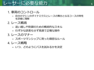 Copyright © 2020 調和系工学研究室 - 北海道大学 大学院情報科学研究院 情報理工学部門 複合情報工学分野 – All rights reserved.
Copyright © 2020 調和系工学研究室 - 北海道大学 大学院情報科学研究院 情報理工学部門 複合情報工学分野 – All rights reserved.
6
レーサーに必要な能力
1. 車両のコントロール
– 自分のマシンのダイナミクスとレースの舞台となるコースの特性
を詳細に理解
2. レース戦術
– 追い越しや防御のための戦術的なスキル
– わずかな誤差もせず高速で正確な操作
3. レースのマナー
– スポーツマンシップに則った緻密なルール
4. レース戦略
– いつ、どのようにパスを試みるかを決定
 