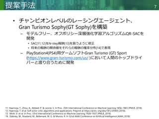 Copyright © 2020 調和系工学研究室 - 北海道大学 大学院情報科学研究院 情報理工学部門 複合情報工学分野 – All rights reserved.
Copyright © 2020 調和系工学研究室 - 北海道大学 大学院情報科学研究院 情報理工学部門 複合情報工学分野 – All rights reserved.
7
提案手法
• チャンピオンレベルのレーシングエージェント、
Gran Turismo Sophy(GT Sophy)を構築
– モデルフリー、オフポリシー深層強化学習アルゴリズムQR-SACを
開発
• SAC[11,12]をN-step報酬[13]を扱うように修正
• 将来の報酬の期待値をそれらの報酬の確率分布[14]で表現
– PlayStation4(PS4)用ゲームソフトGran Turismo (GT) Sport
(https://www.gran-turismo.com/us/ )において人間のトップドライ
バーと渡り合うために開発
11. Haarnoja, T., Zhou, A., Abbeel, P. & Levine, S. In Proc. 35th International Conference on Machine Learning 1856–1865 (PMLR, 2018).
12. Haarnoja, T. et al. Soft actor-critic algorithms and applications. Preprint at https://arxiv. org/abs/1812.05905 (2018).
13. Mnih, V. et al. In Proc. 33rd International Conference on Machine Learning 1928–1937 (PMLR, 2016).
14. Dabney, W., Rowland, M., Bellemare, M. G. & Munos, R. In 32nd AAAI Conference on Artificial Intelligence (AAAI, 2018)
 