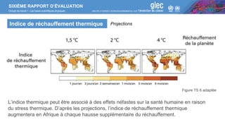 SIXIÈME RAPPORT D’ÉVALUATION
Groupe de travail I – Les bases scientifiques physiques
Indice de réchauffement thermique
Figure TS 6 adaptée
L’indice thermique peut être associé à des effets néfastes sur la santé humaine en raison
du stress thermique. D’après les projections, l’indice de réchauffement thermique
augmentera en Afrique à chaque hausse supplémentaire du réchauffement.
Projections
 